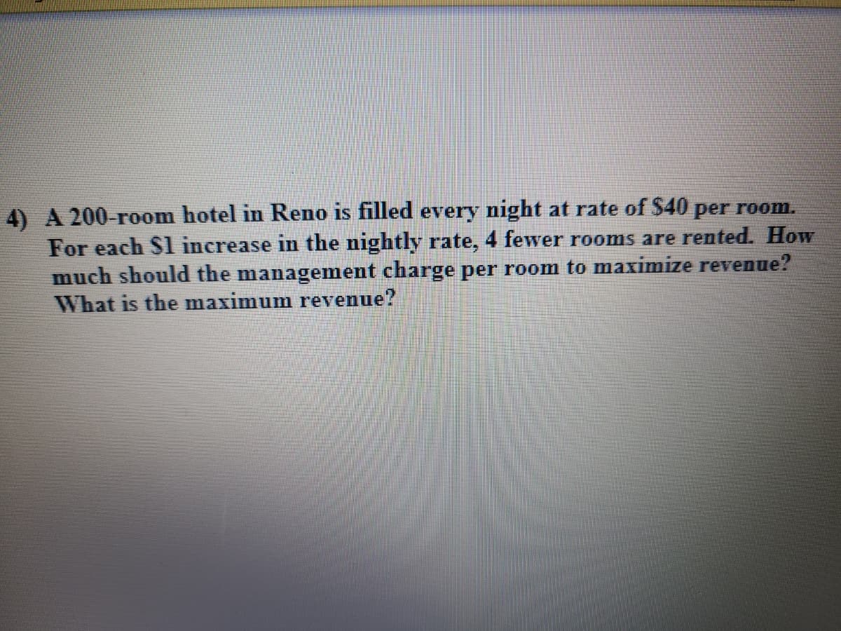 4) A 200-room hotel in Reno is filled every night at rate of S40 per room.
For each S1 increase in the nightly rate, 4 fewer rooms are rented. How
much should the management charge per room to maximize revenue?
What is the maximum revenue?

