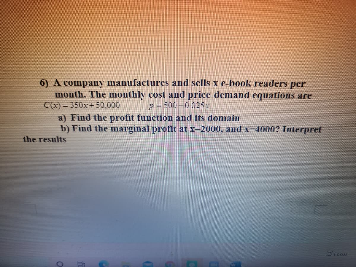 6) A company manufactures and sells x e book readers per
month. The monthly cost and price-demand equations are
C(x) = 350x+ 50,000
a) Find the profit function and its domain
b) Find the marginal profit at x-2000, and x-4000? Interpret
p = 500 –0.025x
the results
D Focus
