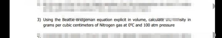 3) Using the Beattie-Bridgeman equation explicit in volume, calculate uiisity in
grams per cubic centimeters of Nitrogen gas at 0°C and 100 atm pressure
