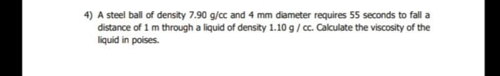 4) A steel ball of density 7.90 g/cc and 4 mm diameter requires 55 seconds to fall a
distance of 1 m through a liquid of density 1.10 g/ cc. Calculate the viscosity of the
liquid in poises.
