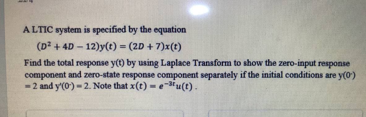 A LTIC system is specified by the equation
(D2 + 4D 12)y(t) = (2D +7)x(t)
Find the total response y(t) by using Laplace Transform to show the zero-input response
component and zero-state response component separately if the initial conditions are y(0)
= 2 and y'(0) = 2. Note that x(t) = e 3tu(t).
%3D
