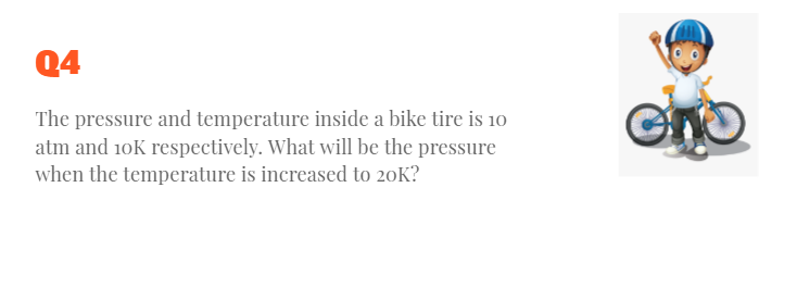 Q4
The pressure and temperature inside a bike tire is 10
atm and 10K respectively. What will be the pressure
when the temperature is increased to 20K?
