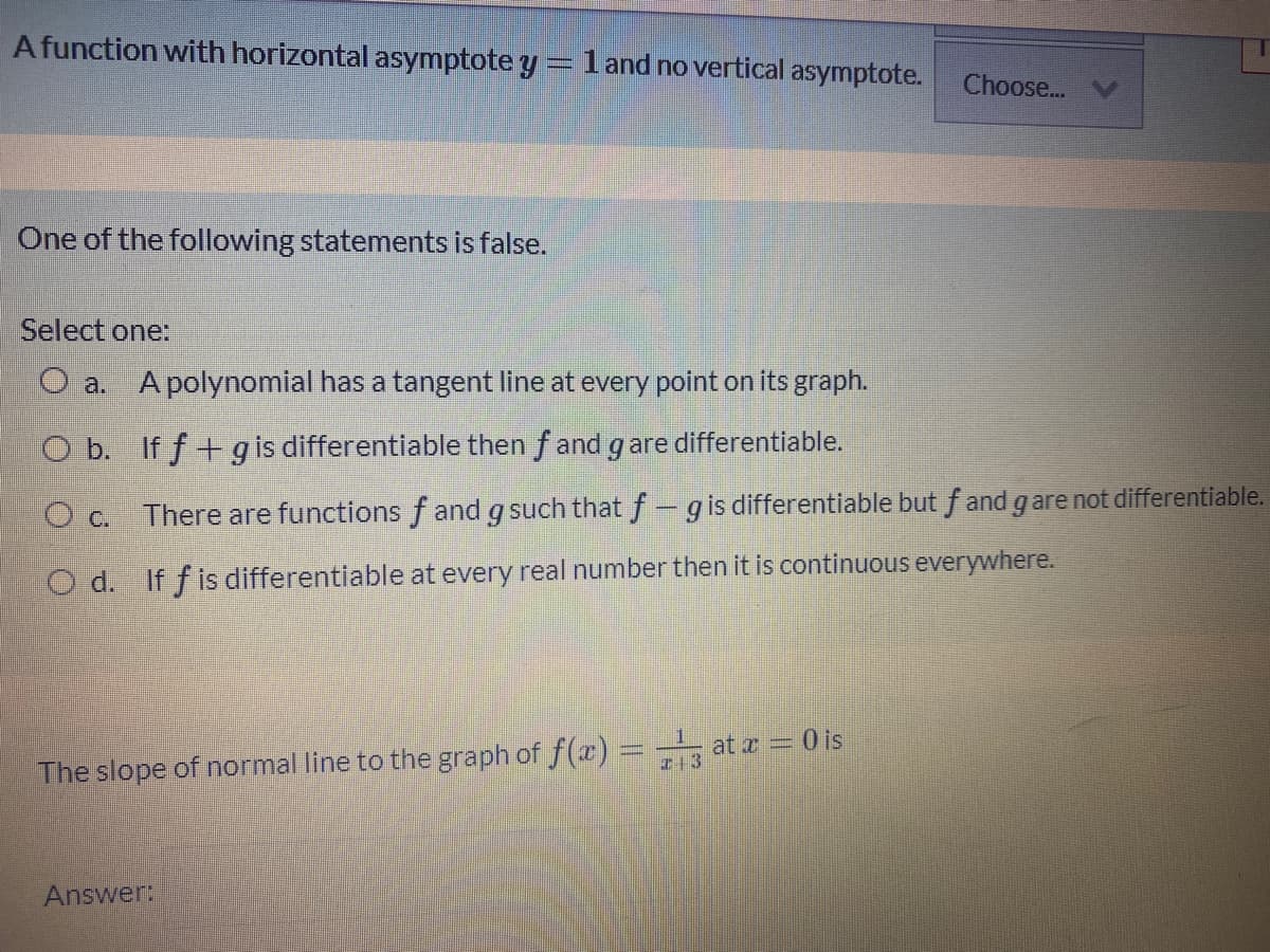 Afunction with horizontal asymptote y= land no vertical asymptote.
Choose...
One of the following statements is false.
Select one:
O a. A polynomial has a tangent line at every point on its graph.
O b. If f +g is differentiable then f and gare differentiable.
O c. There are functions f and g such that f-gis differentiable but f and g are not differentiable.
O d. If f is differentiable at every real number then it is continuous everywhere.
The slope of normal line to the graph of f(æ) = at a = is
Answer:
