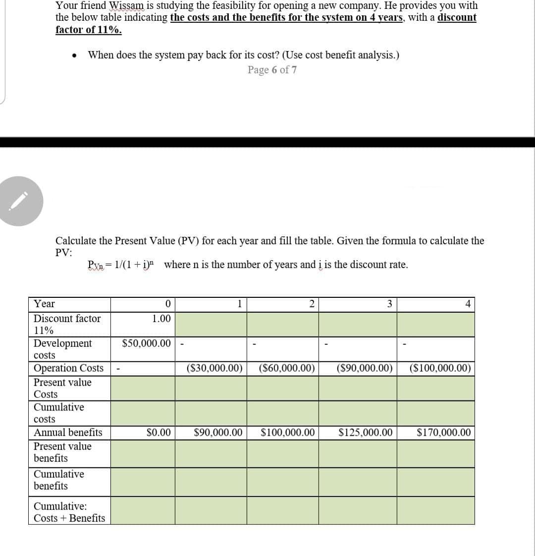 Your friend Wissam is studying the feasibility for opening a new company. He provides you with
the below table indicating the costs and the benefits for the system on 4 vears, with a discount
factor of 11%.
When does the system pay back for its cost? (Use cost benefit analysis.)
Page 6 of 7
Calculate the Present Value (PV) for each year and fill the table. Given the formula to calculate the
PV:
Pyn= 1/(1 + i)n where n is the number of years and i is the discount rate.
Year
1
3
Discount factor
1.00
11%
Development
$50,000.00
costs
Operation Costs
($30,000.00)
($60,000.00)
($90,000.00)
($100,000.00)
Present value
Costs
Cumulative
costs
Annual benefits
$0.00
$90,000.00
$100,000.00
$125,000.00
$170,000.00
Present value
benefits
Cumulative
benefits
Cumulative:
Costs + Benefits
