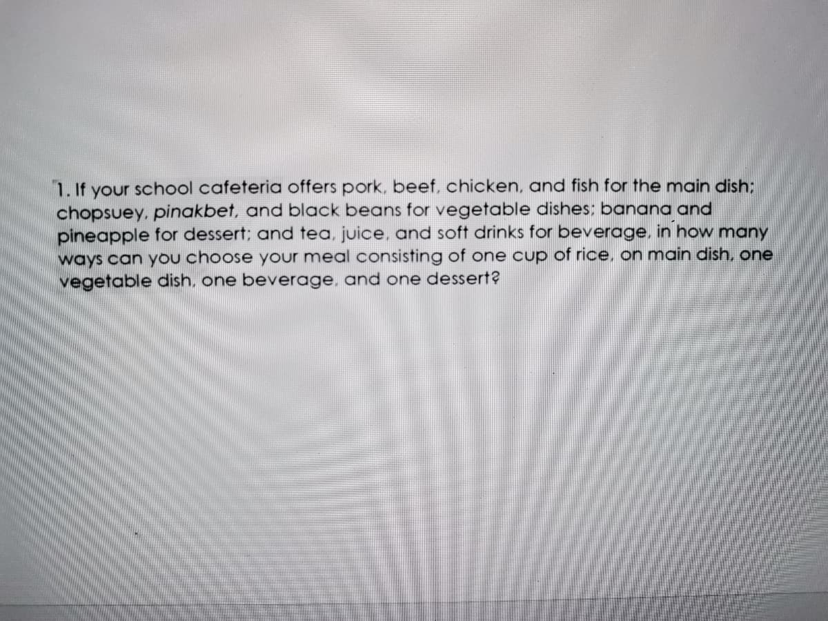 1. If your school cafeteria offers pork, beef, chicken, and fish for the main dish;
chopsuey, pinakbet, and black beans for vegetable dishes: banana and
pineapple for dessert; and tea, juice, and soft drinks for beverage, in how many
ways can yOu choose your meal consisting of one cup of rice, on main dish, one
vegetable dish, one beverage, and one dessert?
