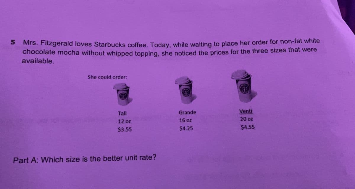S Mrs. Fitzgerald loves Starbucks coffee. Today, while waiting to place her order for non-fat white
chocolate mocha without whipped topping, she noticed the prices for the three sizes that were
available.
5.
She could order:
Tall
Grande
Venti
12 oz
16 oz
20 oz
$3.55
$4.25
$4.55
Part A: Which size is the better unit rate?
