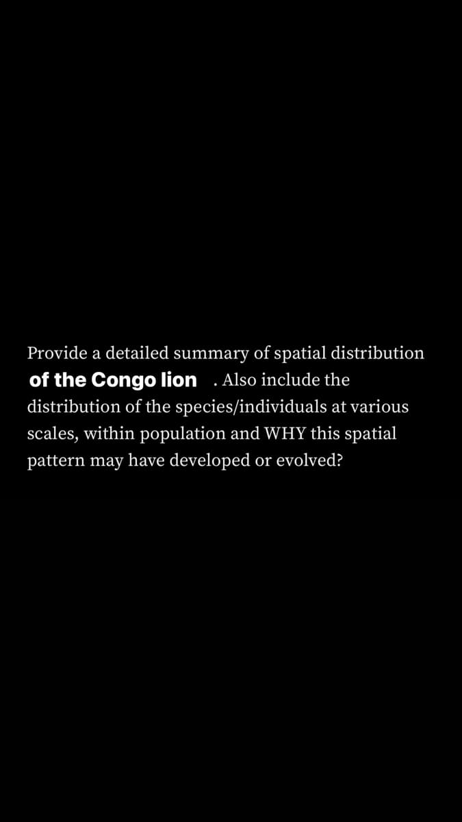 Provide a detailed summary of spatial distribution
of the Congo lion . Also include the
distribution of the species/individuals at various
scales, within population and WHY this spatial
pattern may have developed or evolved?
