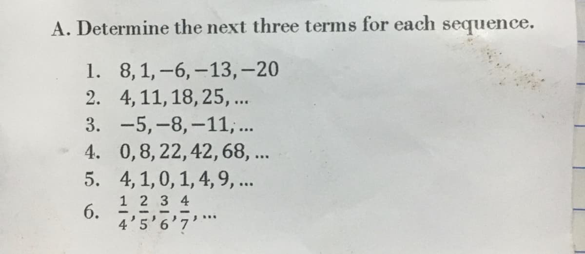 A. Determine the next three terms for each sequence.
8,1, -6, -13,-20
1.
2. 4, 11, 18, 25,...
3.
-5,-8,-11,...
4. 0,8, 22, 42, 68, ...
5.
6.
4, 1, 0, 1, 4, 9, ...
1 2 3 4
--
/***
4'5'6'7'*