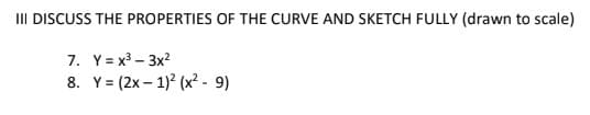 II DISCUSS THE PROPERTIES OF THE CURVE AND SKETCH FULLY (drawn to scale)
7. Y = x3 – 3x?
8. Y= (2x – 1)? (x?- 9)
