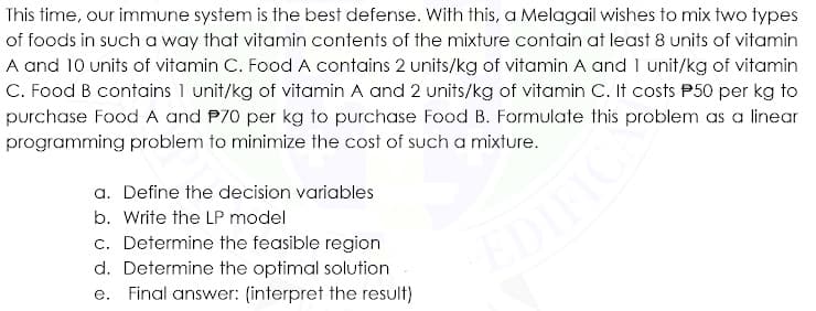 This time, our immune system is the best defense. With this, a Melagail wishes to mix two types
of foods in such a way that vitamin contents of the mixture contain at least 8 units of vitamin
A and 10 units of vitamin C. Food A contains 2 units/kg of vitamin A and 1 unit/kg of vitamin
C. Food B contains 1 unit/kg of vitamin A and 2 units/kg of vitamin C. It costs P50 per kg to
purchase Food A and P70 per kg to purchase Food B. Formulate this problem as a linear
programming problem to minimize the cost of sucha mixture.
a. Define the decision variables
b. Write the LP model
c. Determine the feasible region
EDIFI
d. Determine the optimal solution
e. Final answer: (interpret the result)

