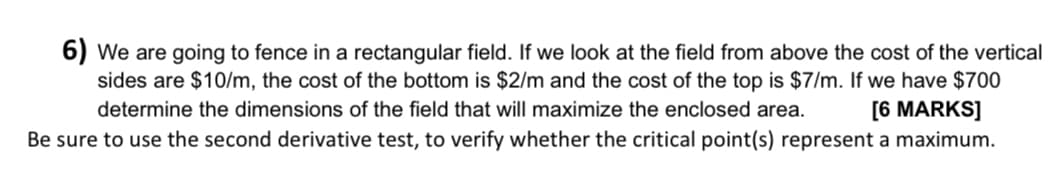 6) We are going to fence in a rectangular field. If we look at the field from above the cost of the vertical
sides are $10/m, the cost of the bottom is $2/m and the cost of the top is $7/m. If we have $700
determine the dimensions of the field that will maximize the enclosed area. [6 MARKS]
Be sure to use the second derivative test, to verify whether the critical point(s) represent a maximum.