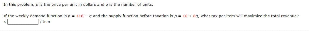 In this problem, p is the price per unit in dollars and q is the number of units.
If the weekly demand function is p = 118 - q and the supply function before taxation is p = 10 + 8g, what tax per item will maximize the total revenue?
$
/item
