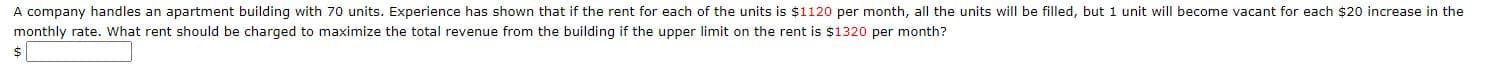 A company handles an apartment building with 70 units. Experience has shown that if the rent for each of the units is $1120 per month, all the units will be filled, but 1 unit will become vacant for each $20 increase in the
monthly rate. What rent should be charged to maximize the total revenue from the building if the upper limit on the rent is $1320 per month?
