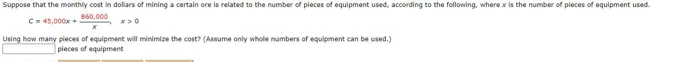 Suppose that the monthly cost in dollars of mining a certain ore is related to the number of pieces of equipment used, according to the following, where x is the number of pieces of equipment used.
860,000
C = 45,000x +
x> 0
Using how many pieces of equipment will minimize the cost? (Assume only whole numbers of equipment can be used.)
Iniccos of oguinmont
