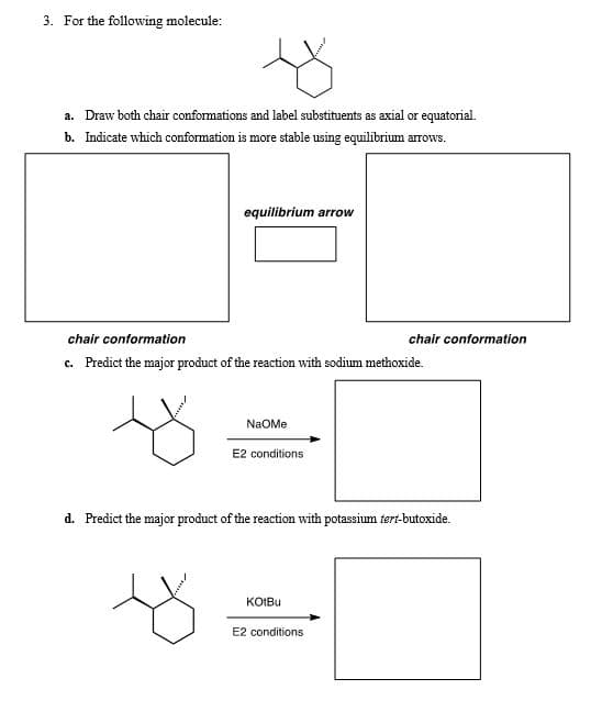 3. For the following molecule:
a. Draw both chair conformations and label substituents as axial or equatorial.
b. Indicate which conformation is more stable using equilibrium arrows.
equilibrium arrow
chair conformation
c. Predict the major product of the reaction with sodium methoxide.
chair conformation
NaOMe
E2 conditions
d. Predict the major product of the reaction with potassium tert-butoxide.
KOIBU
E2 conditions
