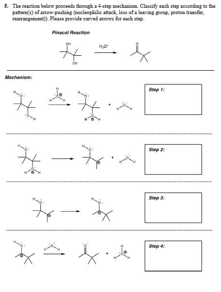 5. The reaction below proceeds through a 4-step mechanism. Classify each step according to the
pattem(s) of arrow-pushing (nucleophilic attack, loss of a leaving group, proton transfer,
rearrangement). Please provide curved arrows for each step.
Pinacol Reaction
OH
OH
Mechanism:
Step 1:
Step 2:
Step 3:
Step 4:
