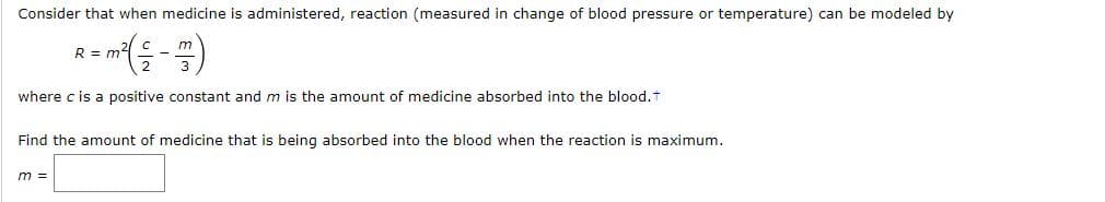 Consider that when medicine is administered, reaction (measured in change of blood pressure or temperature) can be modeled by
R = m2
where c is a positive constant and m is the amount of medicine absorbed into the blood.T
Find the amount of medicine that is being absorbed into the blood when the reaction is maximum.
m =
