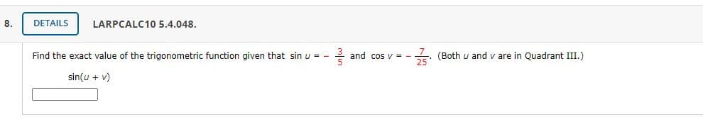 8.
DETAILS
LARPCALC10 5.4.048.
Find the exact value of the trigonometric function given that sin u = -
e and cos v = -
5: (Both u and v are in Quadrant III.)
sin(u + v)
