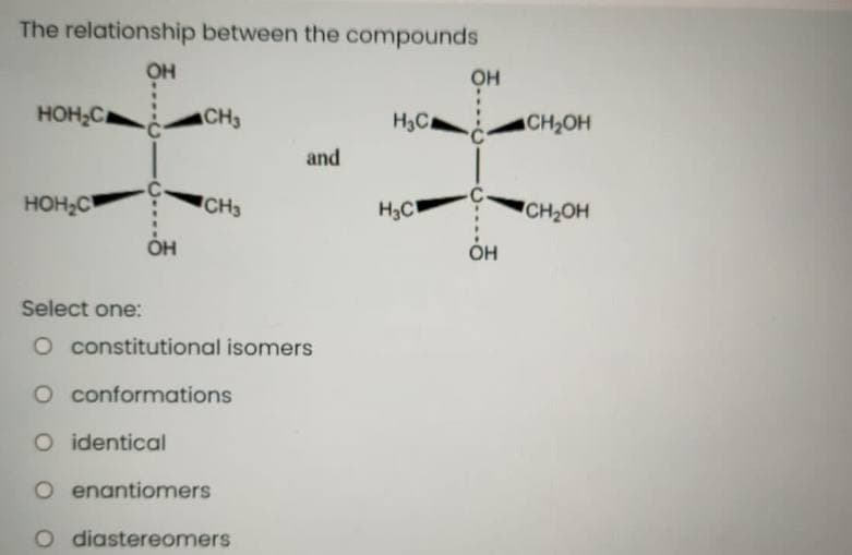 The relationship between the compounds
OH
он
HOH,C
CH3
H3C
CH2OH
and
HOH2C
CH3
H3C
CH2OH
OH
Он
Select one:
O constitutional isomers
O conformations
O identical
O enantiomers
O diastereomers
