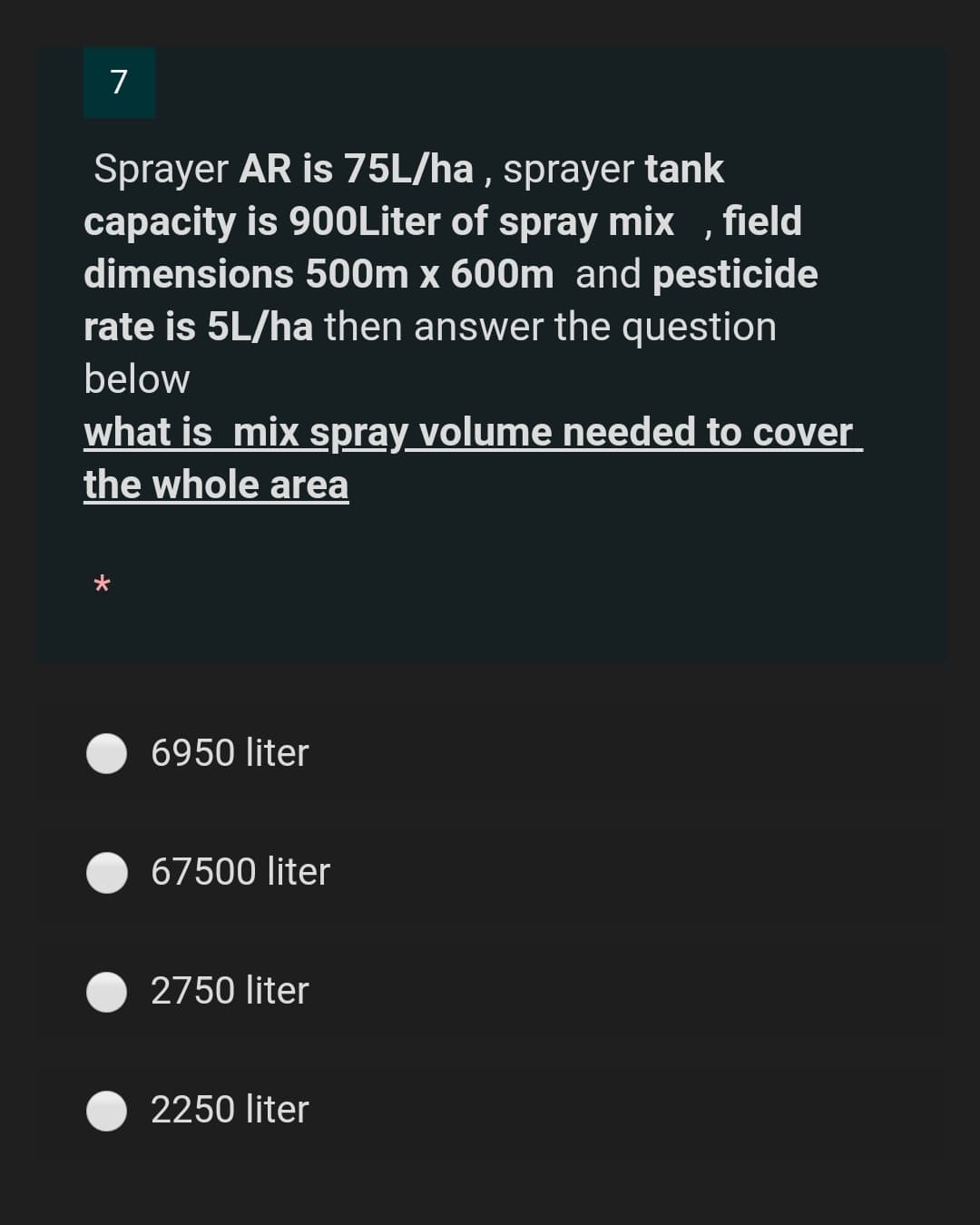 7
Sprayer AR is 75L/ha , sprayer tank
capacity is 90OLiter of spray mix , field
dimensions 500m x 600m and pesticide
rate is 5L/ha then answer the question
below
what is mix spray volume needed to cover
the whole area
6950 liter
67500 liter
2750 liter
2250 liter
