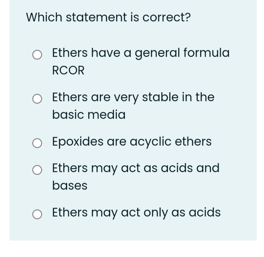 Which statement is correct?
Ethers have a general formula
RCOR
Ethers are very stable in the
basic media
O Epoxides are acyclic ethers
Ethers may act as acids and
bases
O Ethers may act only as acids
