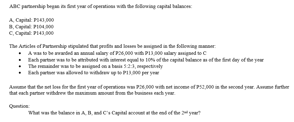 ABC partnership began its first year of operations with the following capital balances:
A, Capital: P143,000
B, Capital: P104,000
C, Capital: P143,000
The Articles of Partnership stipulated that profits and losses be assigned in the following manner:
A was to be awarded an annual salary of P26,000 with P13,000 salary assigned to c
Each partner was to be attributed with interest equal to 10% of the capital balance as of the first day of the year
The remainder was to be assigned on a basis 5:2:3, respectively
Each partner was allowed to withdraw up to P13,000 per year
Assume that the net loss for the first year of operations was P26,000 with net income of P52,000 in the second year. Assume further
that each partner withdrew the maximum amount from the business each year.
Question:
What was the balance in A, B, and C's Capital account at the end of the 2nd year?
