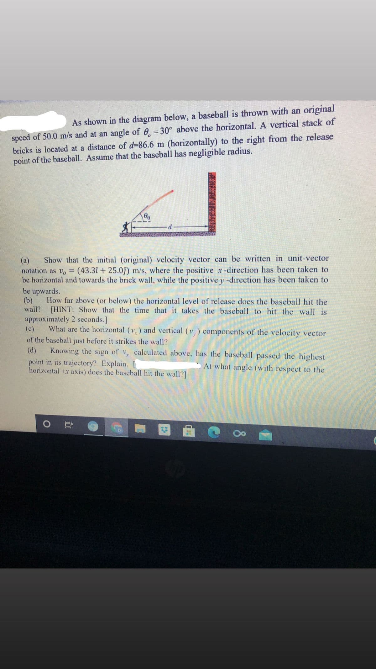 speed of 50.0 m/s and at an angle of 0 = 30° above the horizontal. A vertical stack of
bricks is located at a distance of d-86.6 m (horizontally) to the right from the release
point of the baseball. Assume that the baseball has negligible radius.
As shown in the diagram below, a baseball is thrown with an original
Show that the initial (original) velocity vector can be written in unit-vector
notation as v, = (43.31 + 25.09) m/s, where the positive x-direction has been taken to
be horizontal and towards the brick wall, while the positive y -direction has been taken to
be upwards.
(b)
(a)
%3D
How far above (or below) the horizontal level of release does the baseball hit the
wall? [HINT: Show that the time that it takes the baseball to hit the wall is
approximately 2 seconds.]
(c)
What are the horizontal (v,) and vertical (v,) components of the velocity vector
of the baseball just before it strikes the wall?
Knowing the sign of v, calculated above, has the baseball passed the highest
point in its trajectory? Explain.
horizontal +x axis) does the baseball hit the wall?]
(d)
At what angle (with respect to the
