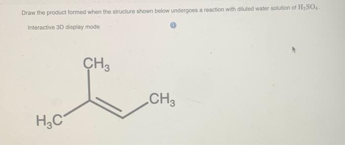 Draw the product formed when the structure shown below undergoes a reaction with diluted water solution of H2 SO4.
Interactive 3D display mode
CH3
CH3
H,C
