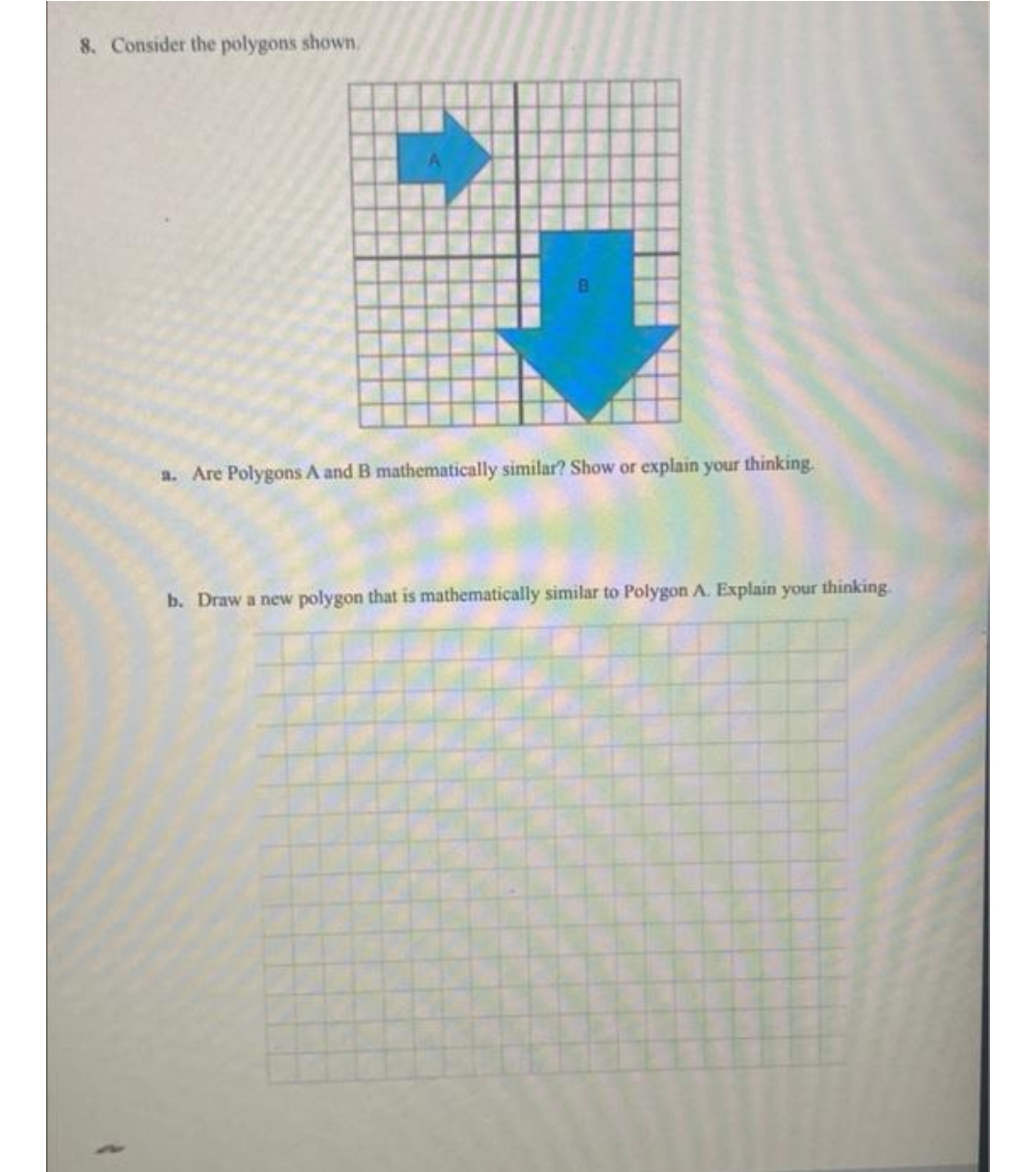8. Consider the polygons shown,
a. Are Polygons A and B mathematically similar? Show or explain your thinking.
b. Draw a new polygon that is mathematically similar to Polygon A. Explain your thinking
