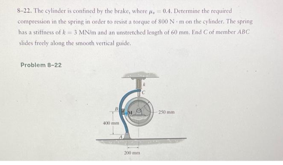8-22. The cylinder is confined by the brake, where 4, = 0.4. Determine the required
compression in the spring in order to resist a torque of 800 N m on the cylinder. The spring
has a stiffness of k = 3 MN/m and an unstretched length of 60 mm. End C of member ABC
slides freely along the smooth vertical guide.
Problem 8-22
250 mm
400 mm
200 mm
