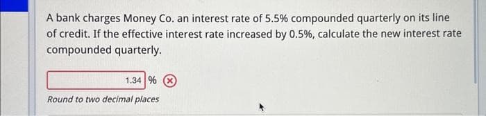 A bank charges Money Co. an interest rate of 5.5% compounded quarterly on its line
of credit. If the effective interest rate increased by 0.5% , calculate the new interest rate
compounded quarterly.
1.34 %
Round to two decimal places