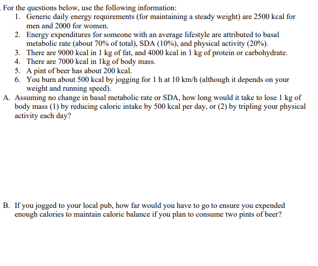 For the questions below, use the following information:
1. Generic daily energy requirements (for maintaining a steady weight) are 2500 kcal for
men and 2000 for women.
2. Energy expenditures for someone with an average lifestyle are attributed to basal
metabolic rate (about 70% of total), SDA (10%), and physical activity (20%).
3.
There are 9000 kcal in 1 kg of fat, and 4000 kcal in 1 kg of protein or carbohydrate.
4. There are 7000 kcal in 1kg of body mass.
5. A pint of beer has about 200 kcal.
6. You burn about 500 kcal by jogging for 1 h at 10 km/h (although it depends on your
weight and running speed).
A. Assuming no change in basal metabolic rate or SDA, how long would it take to lose 1 kg of
body mass (1) by reducing caloric intake by 500 kcal per day, or (2) by tripling your physical
activity each day?
B. If you jogged to your local pub, how far would you have to go to ensure you expended
enough calories to maintain caloric balance if you plan to consume two pints of beer?