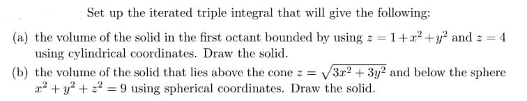 Set up the iterated triple integral that will give the following:
(a) the volume of the solid in the first octant bounded by using z = 1+x² + y² and z =
using cylindrical coordinates. Draw the solid.
(b) the volume of the solid that lies above the cone z = √3x² + 3y² and below the sphere
x² + y² + ² = 9 using spherical coordinates. Draw the solid.