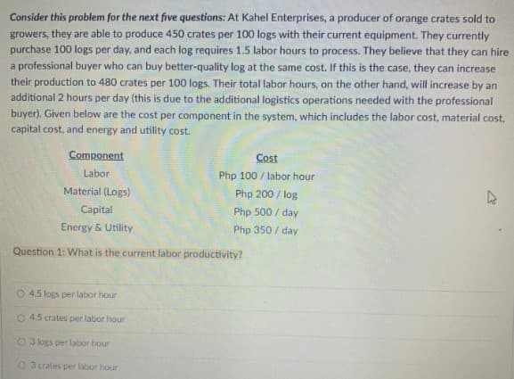 Consider this problem for the next five questions: At Kahel Enterprises, a producer of orange crates sold to
growers, they are able to produce 450 crates per 100 logs with their current equipment. They currently
purchase 100 logs per day, and each log requires 1.5 labor hours to process. They believe that they can hire
a professional buyer who can buy better-quality log at the same cost. If this is the case, they can increase
their production to 480 crates per 100 logs. Their total labor hours, on the other hand, will increase by an
additional 2 hours per day (this is due to the additional logistics operations needed with the professional
buyer). Given below are the cost per component in the system, which includes the labor cost, material cost,
capital cost, and energy and utility cost.
Component
Cost
Labor
Php 100/labor hour
Material (Logs)
Php 200/log
Capital
Php 500 / day
Energy & Utility
Php 350 / day
Question 1: What is the current labor productivity?
O 4.5 logs per labor hour
O 4.5 crates per labor hour
O 3 logs per labor hour
03 crates per labor hour