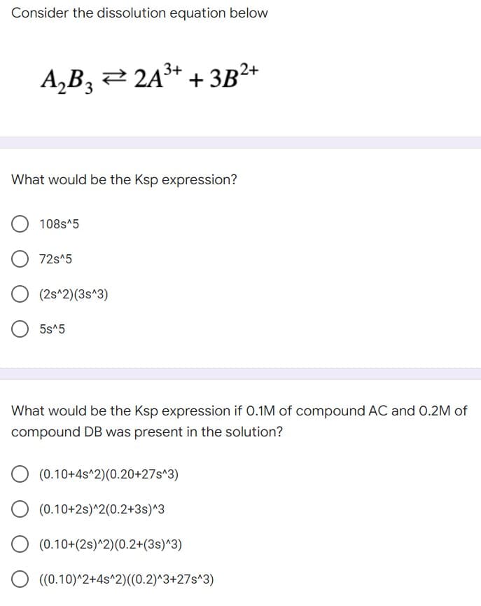 Consider the dissolution equation below
A₂B3 ⇒ 2A³+ + 3B²+
What would be the Ksp expression?
108s^5
72s^5
(2s^2)(3s^3)
5s^5
What would be the Ksp expression if 0.1M of compound AC and 0.2M of
compound DB was present in the solution?
O (0.10+4s^2)(0.20+27s^3)
(0.10+2s)^2(0.2+3s)^3
O (0.10+(2s)^2) (0.2+(3s)^3)
((0.10)^2+4s^2)((0.2)^3+27s^3)