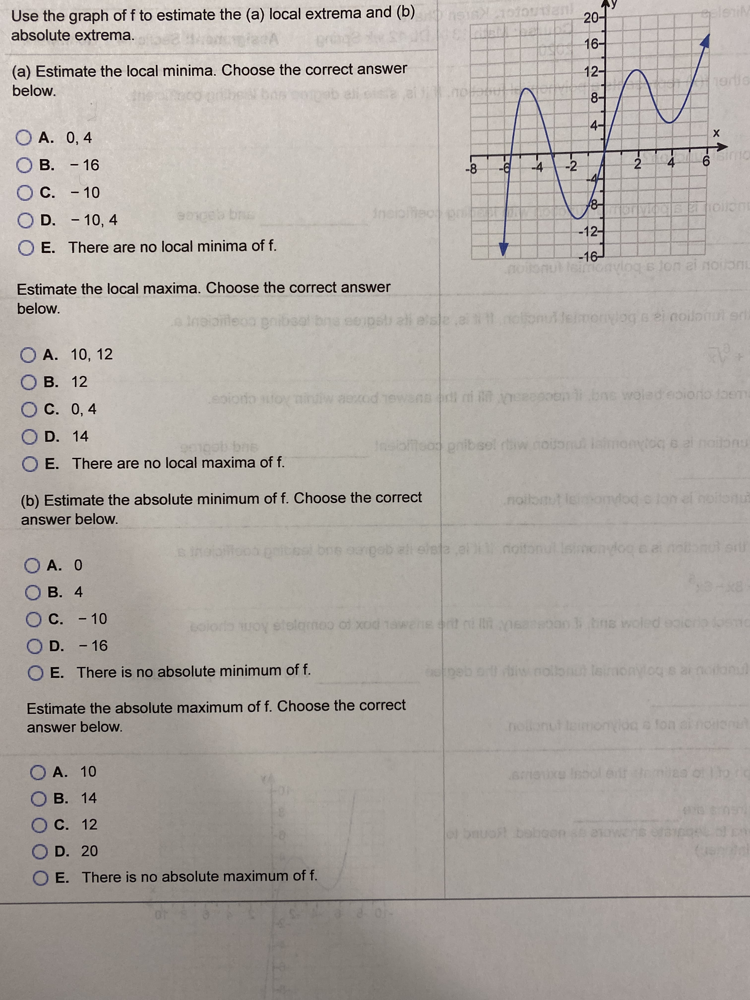 Use the graph of f to estimate the (a) local extrema and (b)
anl
-
20
eleniM
absolute extrema.
16-
(a) Estimate the local minima. Choose the correct answer
12-
below.
8-
4-
O A. 0, 4
х
->
B. - 16
-8
-96-
-4
-2
4
6.
Oc.
C. - 10
8-
O
D. - 10, 4
eb br
Incioltec pr
or
-12-
O E. There are no local minima of f.
-16
noiomul leimcavlog s jon ei oon
Estimate the local maxima. Choose the correct answer
below.
eInaioileoa gnibeal bns ee pstu ati elsla
notonulleimonylog s ei noilot eri
O A. 10, 12
O B. 12
aexod
rdl ni eeepneni bne wolad eoiono toem
O C. 0, 4
O D. 14
bns
O E. There are no local maxima of f.
Insiblicad pnibsel rbw nouonu lamonyiog e el notonu
(b) Estimate the absolute minimum of f. Choose the correct
noi
noibnut leomdod o lon el noitonut
answer below.
el bne oangob el elsta al noitonul lsimonylog e
O A. 0
O B. 4
O C. - 10
coloro woy s of xod 1awene ent ni iR nsaeoon bns woled
olamoo
O D. - 16
E. There is no absolute minimum of f.
opeb o iw nolbnot leimonyioqs ar nodonul
Estimate the absolute maximum of f. Choose the correct
answer below.
O A. 10
Isool erit
O B. 14
O C. 12
ot bauoft baboon s etow1e
O D. 20
O E. There is no absolute maximum of f.
