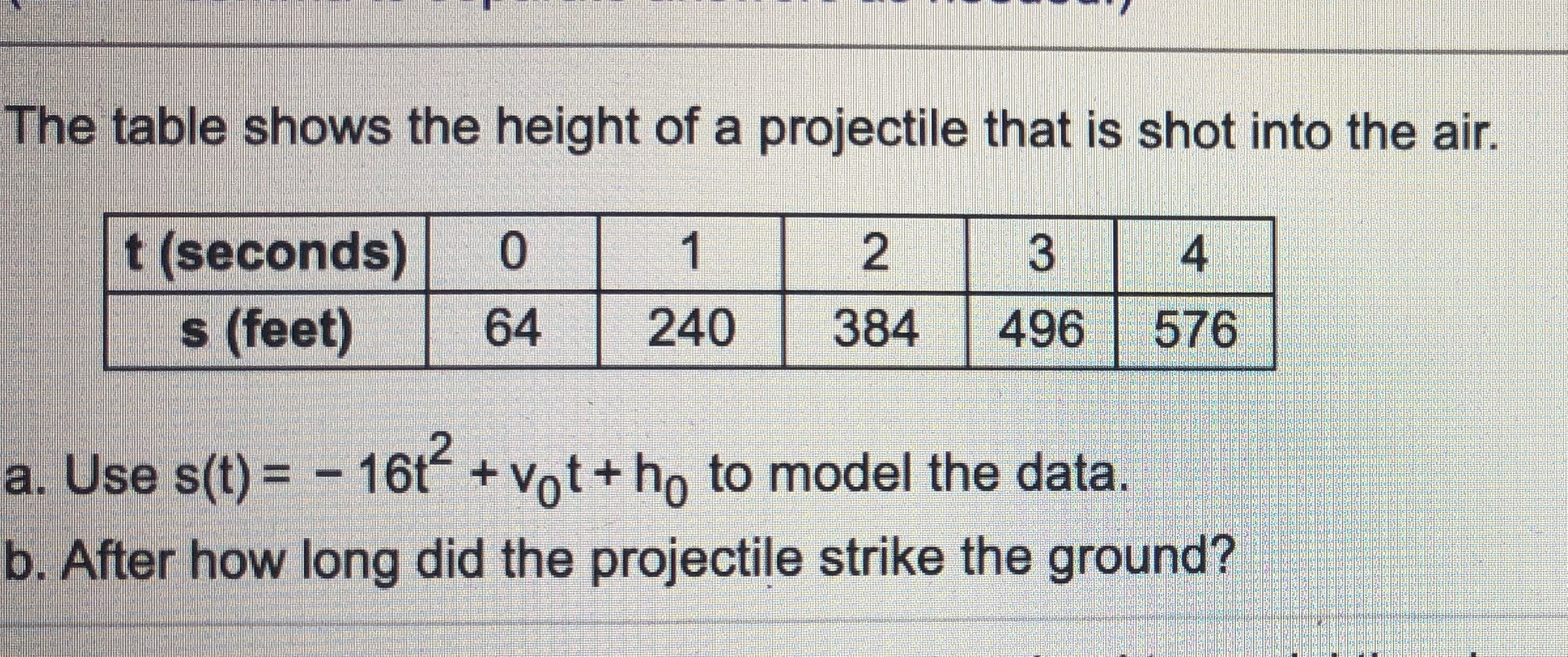 The table shows the height of a projectile that is shot into the air.
t (seconds)
s (feet)
0.
1
3
64
240
384
496
576
a. Use s(t) = - 16t + Vot+ho to model the data.
b. After how long did the projectile strike the ground?
