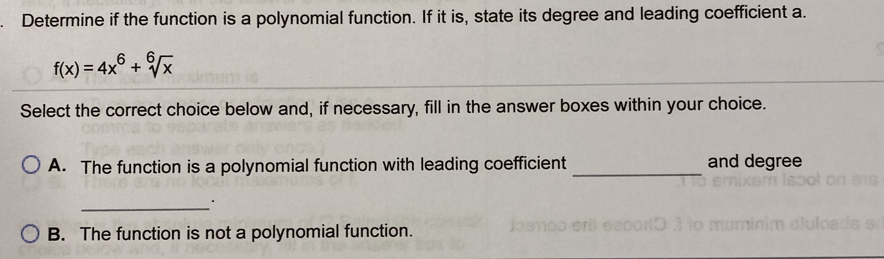 Determine if the function is a polynomial function. If it is, state its degree and leading coefficient a.
f(x) = 4x° + Vx
Select the correct choice below and, if necessary, fill in the answer boxes within your choice.
O A. The function is a polynomial function with leading coefficient
and degree
Kem lsool on ens
Joanoo uminim oluloads so
er eeoor lo m
B. The function is not a polynomial function.
