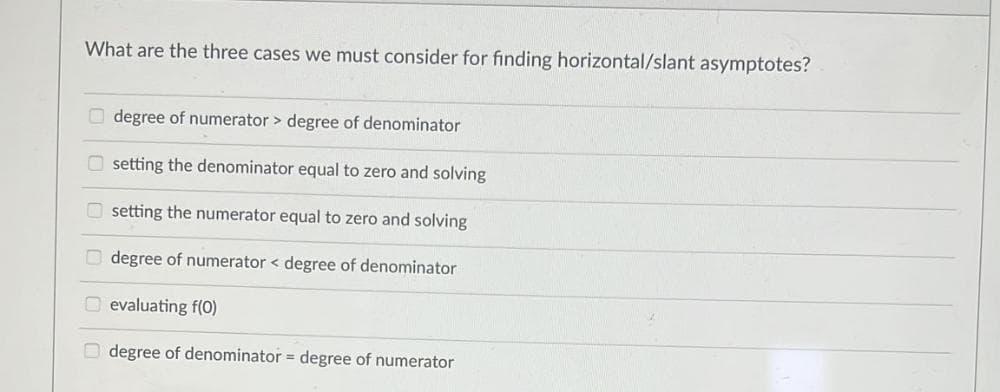 What are the three cases we must consider for finding horizontal/slant asymptotes?
degree of numerator > degree of denominator
setting the denominator equal to zero and solving
setting the numerator equal to zero and solving
degree of numerator < degree of denominator
evaluating f(0)
Odegree of denominator = degree of numerator