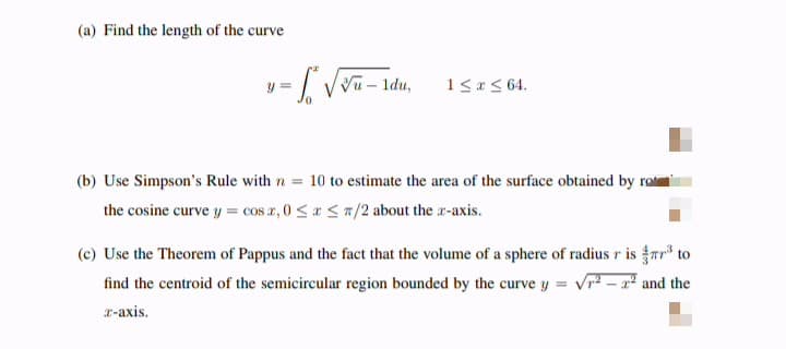 (a) Find the length of the curve
=√√√u - 1du,
Vu
y =
1 ≤ x ≤ 64.
(b) Use Simpson's Rule with n = 10 to estimate the area of the surface obtained by ro
the cosine curve y = cos x, 0≤x≤7/2 about the z-axis.
(c) Use the Theorem of Pappus and the fact that the volume of a sphere of radius r is ³ to
find the centroid of the semicircular region bounded by the curve y √²-2² and the
x-axis.