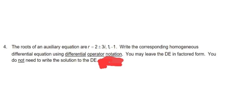 4. The roots of an auxiliary equation are r = 2+3/, 1,-1. Write the corresponding homogeneous
differential equation using differential operator notation. You may leave the DE in factored form. You
do not need to write the solution to the DE