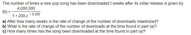 The number of times a new pop song has been downloaded t weeks after its initial release is given by
4,000,000
f(t) =
1+200 e -0.55t
a) After how many weeks is the rate of change of the number of downloads maximized?
b) What is the rate of change of the number of downloads at the time found in part (a)?
c) How many times has the song been downloaded at the time found in part (a)?