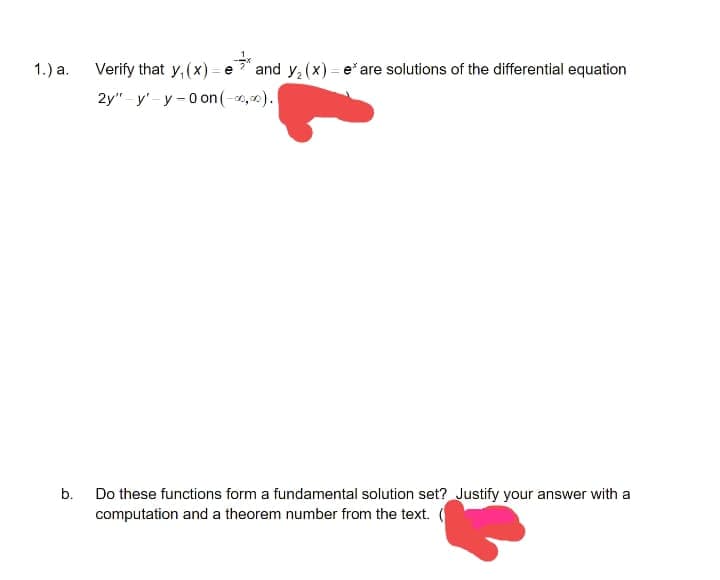 1.) a.
b.
Verify that y, (x)=e* and y₂(x) = e* are solutions of the differential equation
2y" y-y-0 on (-00,00).
Do these functions form a fundamental solution set? Justify your answer with a
computation and a theorem number from the text. (