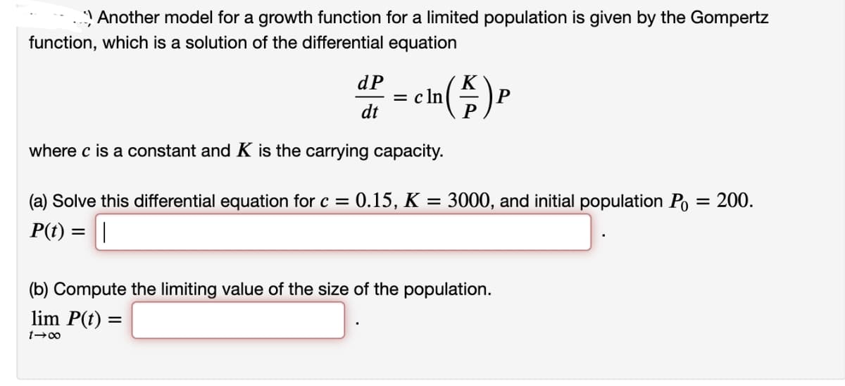 Another model for a growth function for a limited population is given by the Gompertz
function, which is a solution of the differential equation
dP
dt
- In (A) P
=cln
where c is a constant and K is the carrying capacity.
(a) Solve this differential equation for c = : 0.15, K = 3000, and initial population Po = 200.
P(t) = ||
(b) Compute the limiting value of the size of the population.
lim P(t) =
1→∞