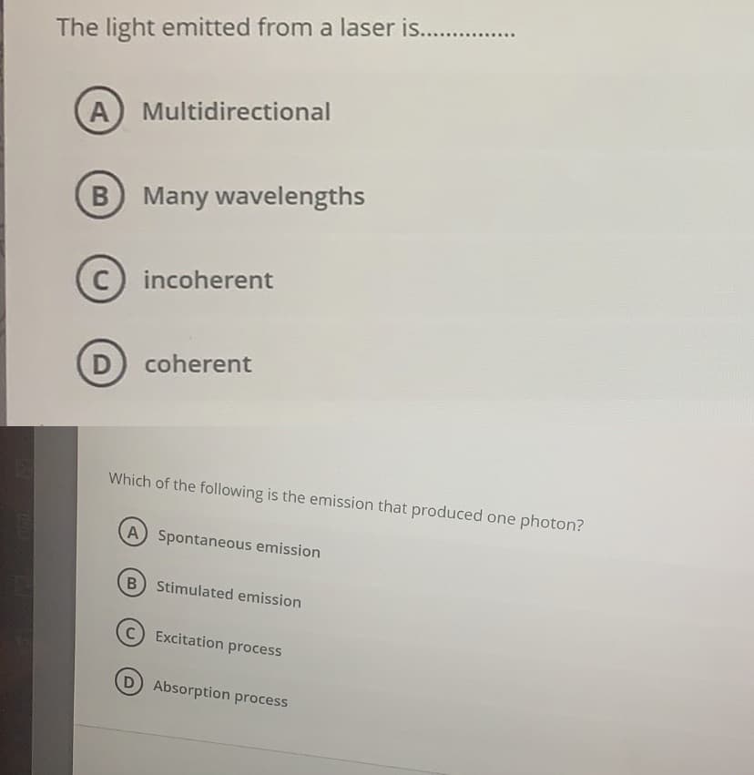 The light emitted from a laser is..
A) Multidirectional
B Many wavelengths
C) incoherent
D
coherent
Which of the following is the emission that produced one photon?
A) Spontaneous emission
Stimulated emission
Excitation process
Absorption process
