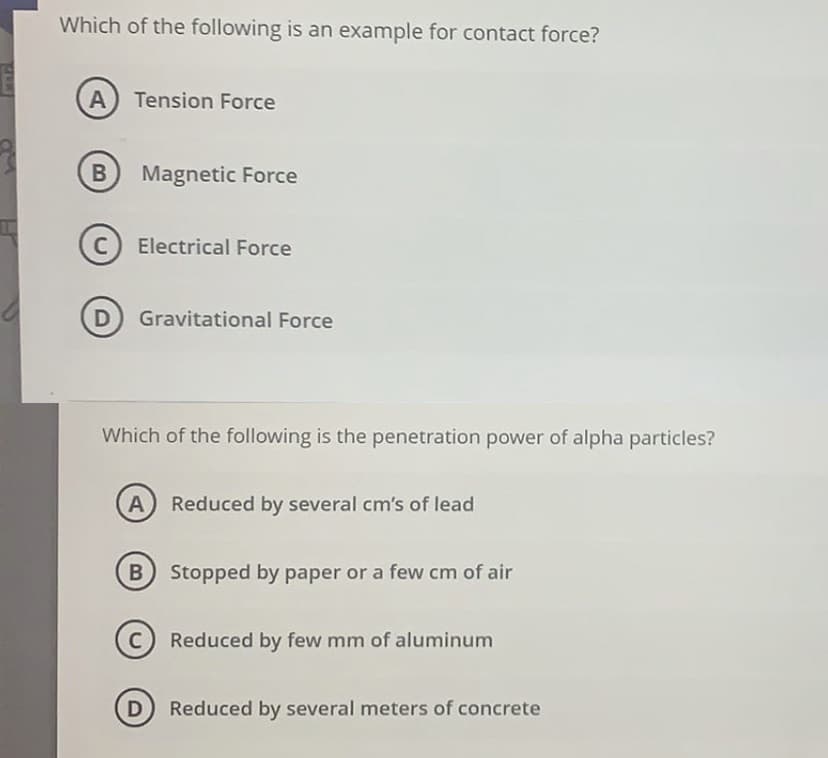 Which of the following is an example for contact force?
A Tension Force
Magnetic Force
C Electrical Force
D Gravitational Force
Which of the following is the penetration power of alpha particles?
Reduced by several cm's of lead
B) Stopped by paper or a few cm of air
Reduced by few mm of aluminum
D Reduced by several meters of concrete
