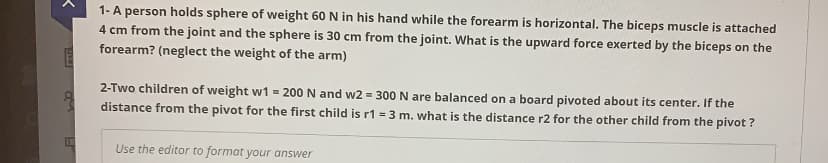 1-A person holds sphere of weight 60 N in his hand while the forearm is horizontal. The biceps muscle is attached
4 cm from the joint and the sphere is 30 cm from the joint. What is the upward force exerted by the biceps on the
forearm? (neglect the weight of the arm)
2-Two children of weight w1 = 200 N and w2 = 300 N are balanced on a board pivoted about its center. If the
distance from the pivot for the first child is r1 = 3 m. what is the distance r2 for the other child from the pivot ?
Use the editor to format your answer
