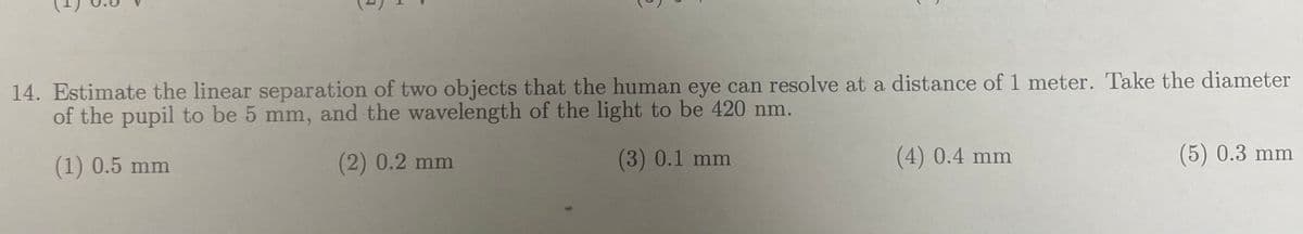 14. Estimate the linear separation of two objects that the human eye can resolve at a distance of 1 meter. Take the diameter
of the pupil to be 5 mm, and the wavelength of the light to be 420 nm.
(1) 0.5 mm
(2) 0.2 mm
(3) 0.1 mm
(4) 0.4 mm
(5) 0.3 mm