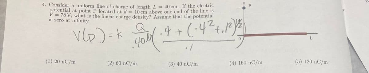 =
4. Consider a uniform line of charge of length L = 40 cm. If the electric
potential at point P located at d
10 cm above one end of the line is
V = 78 V, what is the linear charge density? Assume that the potential
is zero at infinity.
V (P) = k 2006 · + + (-4² +12) 5)
40en
(1) 20 nC/m
(2) 60 nC/m
(3) 40 nC/m
P
(4) 160 nC/m
(5) 120 nC/m