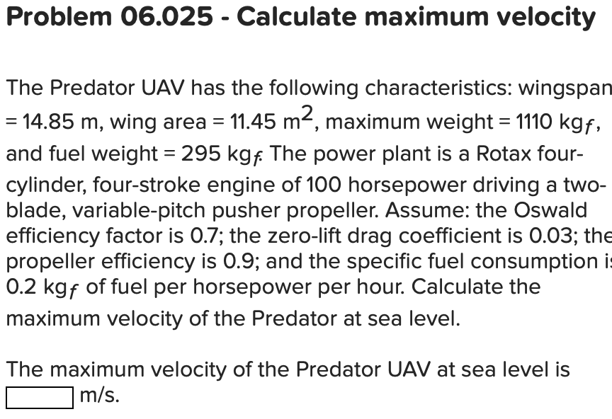 Problem 06.025 - Calculate maximum velocity
The Predator UAV has the following characteristics: wingspan
= 14.85 m, wing area = 11.45 m², maximum weight = 1110 kgf,
and fuel weight = 295 kgf. The power plant is a Rotax four-
cylinder, four-stroke engine of 100 horsepower driving a two-
blade, variable-pitch pusher propeller. Assume: the Oswald
efficiency factor is 0.7; the zero-lift drag coefficient is 0.03; the
propeller efficiency is 0.9; and the specific fuel consumption is
0.2 kgf of fuel per horsepower per hour. Calculate the
maximum velocity of the Predator at sea level.
The maximum velocity of the Predator UAV at sea level is
m/s.